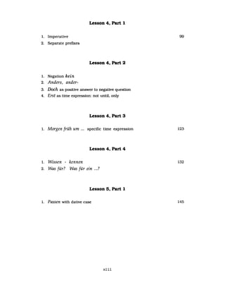 Lesson 4, Part 1
1. Imperative 99
2. Separate prefIxes
Lesson 4, Part 2
1. Negation kein
2. Anders, ander-
3. Doch as positive answer to negative question
4. Erst as time expression: not until, only
Lesson 4, Part 3
1. Morgen früh um ... specific time expression 123
Lesson 4, Part 4
1. Wissen - kennen 132
2 TAT f"? Wi f" . ?. vvas ur. as ur eIn ....
Lesson 5, Part 1
1. Passen with dative case 145
xiii
 