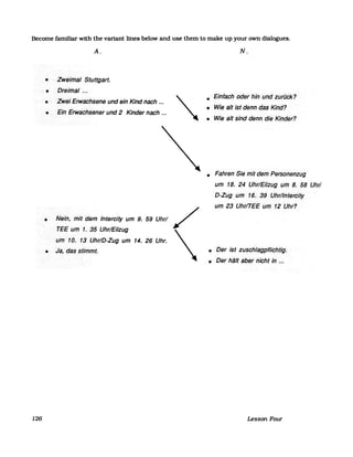 Become familiar with the variant lines below and use them to make up your own dialogues.
126
A.
• Zweimal.Stuttgart.
• Dreimal ...
• Zwei Erwachsene und ein Kind nach ...
• Ein· Erwachsener und 2 Kinder nach ...
• Nein, mit dem Intercity um 9. 59 Uhr/
TEE um 1.35 Uhr/Eilzug
um···10.· 13. Uhr/D-Zug um 14. 26 Uhr.
• Ja,. das stimmt.
/

N.
• Einfach oder hin und zurück?
• Wie altist denn das Kind?
• Wie alt sind denn·die Kinder?
• Fahren Sie mit dem Personenzug
um 18. 24 Uhr/Eilzug urn 8.58 UhrJ
D-Zug um 16.39 Uhr/Intercity
um 23 Uhr/TEEum 12 Uhr?
• Der ist zuschlagpflichtig.
• Der hllit aber nicht in ...
Lesson Four
 