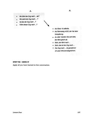 A
..............>............................................·.·.·.·.<·······.·····.<·.·...·.··...... n.·..·.··.·..)·....................................... .... . ....... .......... ..... ... .
e·· Wo}liHrtdeFZdgnach... ab?
• WO"$tehfderZLJgnach ... ?
• Ist däsdei Zug nach ...?
• Flihrt dieserZug nach ...?
STEP vm -USING IT
Apply all you have learned in free conversaUon.
LessonFour
N.
• Auf Gleis 10a/Bb/6a.
• Auf Bahnsteig 4/3/5;dei hat aber
Versplitung.
• Ja, aber beeilen Sie sichbitte,
der flihrt gleich ab.
• Nein, der flihrtnach ...
• Nein,·das ist derZug nach ...
• DerZugnt3ch ... ist geradelvor
ein paar Minuten/abgefahren.
127
 