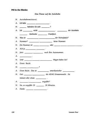 Fm in the Blanks:
130
Eine Panne auf der Autobahn
N. Autobahnmeisterei.
A. Ich habe ___________
N.
A.
N.
A.
N.
A.
N.
A.
N.
A.
N.
A.
N.
A.
N.
A.
befinden Sie sich ?----
Ich nicht
Karlsruhe
Was ist
Nummer?
Die Nummer ist
Ach ja,
Jetzt
Und
Einen Buick.
Einen Buick. Das ist
Gut.
müssen aber etwas
Na, so ungefähr 20
Danke.
____ der Autobahn
Frankfurt.
_______ der Notrufsäule?
keine Nummer.
____ oder _____________
noch Ihre Autonummer.
Wagen haben Sie?
?
amerikanischer
die ADAC-Strassenwacht. Sie
ungefähr?
30 Minuten.
Lesson FallT
 
