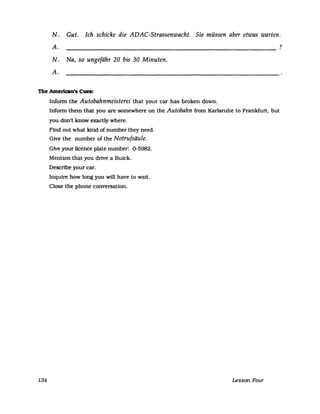 N. Gut. Ich schicke die ADAC-Strassenwacht. Sie müssen aber etwas warten.
A. ?
N. Na, so ungefähr 20 bis 30 Minuten.
A.
The Amerlcan's Cues:
134
Inform the Autobahnmeisterei that your car has broken down.
Inform them that you are somewhere on the Autobahn from Karlsruhe to Frankfurt, but
you don't know exactly where.
Find out what kind of number they need.
Give the number of the Notrufsäule.
Give your licence plate number: 0-5982.
Mention that you drive a Buick.
Describe your car.
Inquire how long you will have to wait.
elose the phone conversation.
Lesson Four
 