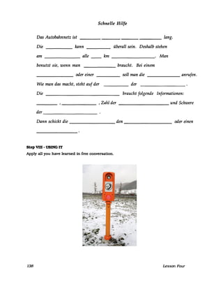 Schnelle Hilfe
Das Autobahnnetz ist _________________ lang.
Die kann überall sein. Deshalb stehen
am alle-------
bn __________. ~an
benutzt sie, wenn man braucht. Bei einem------
oder einer soll man die------- ------ ______ anrufen.
Wie man das macht, steht auf der der
Die braucht folgende Informationen:
_______ , Zahl der und Schwere
der
------------
Dann schickt die _________ den _________ oder einen
Step vm -USING IT
Apply all yon have learned in free conversaUon.
138 Lesson Four
Emergency callbox
Date: 26 December 2005
Photo Credit: Fire1981x
cc-by-sa-3.0
 