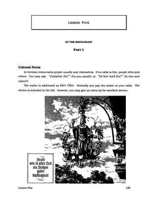 LESSON FIVE
AT THE RESTAURANT
PARTl
Cultura1 Notes
In Gennan restaurants people usually seat themselves. If no table is free. people often join
others. You may ask: "Gestatten Sie?" (00 you mind?). or "Ist hier noch frei?" (Is this seat
taken?)
The walter Is addressed as Herr Ober. Nonnally you pay the walter at your table. The
service is included in the bill. However. you may glve an extra Hp for excellent service.
- 11
mrufc
wie in olterZdt
I dnlddJen
guter
I I5Q~tit
LessonFive 139
 