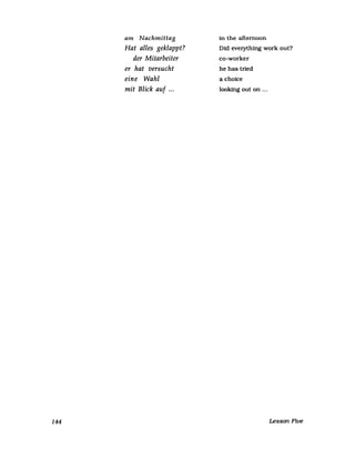 144
am Nachmittag
Hat alles geklappt?
der Mitarbeiter
er hat versucht
eine Wahl
mit Blick auf ...
in the afternoon
Did everything work out?
co-worker
he has tried
a choice
looking out on ...
Lesson Five
 