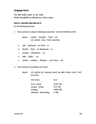 Language Note.
Um halb sieben passt es mir auch.
Passen like gefallen 18 followed by a dative object.
S1EPV1- GE1TING TBE FEEL OF IT
Do the following exercises:
1. Fonn sentences using the following components. Add the indefinite article.
Model: möchte - bestellen - Tisch - ich
Ich möchte einen Tisch bestellen.
a. gibt - Speisesaal - im Hotel - es
b. bestellt - Tisch - im Restaurant - er
c. anrufen - Mitarbeiter - sie
d. habe - Koffer - ich
e. möchte - einladen - Kollegen - zum Essen - ich
2. Fonn sentences according to the model.
Model: Ich möchte für Samstag abend um halb sieben einen Tisch
bestellen.
LessonFtve
time ofday
heute abend
morgen mittag
Sonntag
nächsten Donnerstag
hour
20.30 Uhr
2.15 Uhr
19.00 Uhr
3 Uhr
145
 