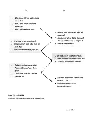 •
•
N.
Um sieben Uhr ist leider nichts
mehr frei.
FOr .~~ sind schon alIeTische
reserviert.
• Um ... geht es leider nicht.
•
•
Wie w~fees um· halb sieben?
Urrfdreivierlel acht ware noch ein
Tisch>ftei.
•.. I..JIJ!.kieiJeJ••'1a~h.••s!~iJf!,!.qif1glJ·.e~.
•
•
Dakantrichlhnen>sogar einen
TischinitBlick auf den Rhein
gebe".
Dadsfauch noch ein Tisch am
Feilster frei.
STEP VIII - USING IT
Apply all you have leamed in free conversation.
148
A.
• Schade, ·danrlkommen· wir eben ein
andermal.
• Könnten· wir<etWas<früher·kommen?
• Um wieviel .Uhr w~re ·es möglich ?
• Geht·es·etwasspater?
:::;:;:!!::'::::::~fI7~lb:::i16b~JJ:~ä~~t~sl77iralJch.
>:Y~:b~f,ri:k6WrliJ~ri:W/rfIfT1drfJiviefteräChi
• Gut,däifl1lirri<vierlefnachsieben.
• Gut, dann< reservieren··Sie bitte·den
Tisch fOr ... um .•.
• Schön, ichheisse ~... Wir
kommen·dann um ...
Lesson Five
 
