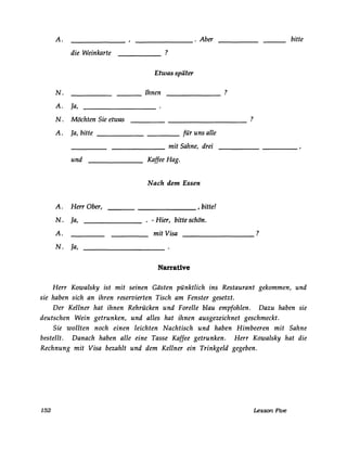 A. _______ . Aber bitte
die Weinkarte ?
Etwas später
N. Ihnen ?--- -------
A. la,
N. Möchten Sie etwas ?
----------
A. la, bitte ___________ für uns alle
_______ mit Sahne, drei
und Kaffee Hag.
~ach den1 Essen
A. Herr Ober, , bitte!
N. ja, . - Hier, bitte schön.
A. mit Visa ?
N. la,
Narrative
Herr Kowalsky ist mit seinen Gästen pünktlich ins Restaurant gekommen, und
sie haben sich an ihren reservierten Tisch am Fenster gesetzt.
Der Kellner hat ihnen Rehrücken und Forelle blau empfohlen. Dazu haben sie
deutschen Wein getrunken, und alles hat ihnen ausgezeichnet geschmeckt.
Sie wollten noch einen leichten Nachtisch und haben Himbeeren mit Sahne
bestellt. Danach haben alle eine Tasse Kaffee getrunken. Herr Kowalsky hat die
Rechnung mit Visa bezahlt und dem Kellner ein Trinkgeld gegeben.
152 Lesson Five
 