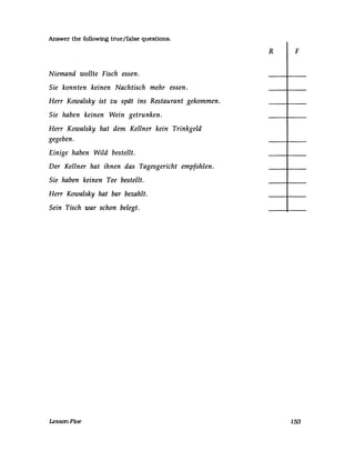 Answer the followmg true/false quesUons.
Niemand wollte Fisch essen.
Sie konnten keinen Nachtisch mehr essen.
Herr Kowalsky ist zu spät ins Restaurant gekommen.
Sie haben keinen Wein getrunken.
Herr Kowalsky hat dem Kellner kein Trinkgeld
gegeben.
Einige haben Wild bestellt.
Der Kellner hat ihnen das Tagesgericht empfohlen.
Sie haben keinen Tee bestellt.
Herr Kowalsky hat bar bezahlt.
Sein Tisch war schon belegt.
LessonFive
R F
153
 