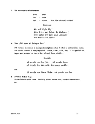 3. The interrogative adjeetives are
Nom. - wer
Ace. wen
Dat. wem was (for inanimate objeets)
Examples:
Wer will Kaffee Hag?
Wem bringt der Kellner die Rechnung?
Wen wollen wir zum Essen einladen?
Was hast du dir bestellt?
4. Was gibt's denn als Beilagen dazu?
Da- replaees a pronoun in a preposiUonal phrase when it refers to an inanimate objeet.
Da- oeeurs in front of the preposition (davon, damit, dazu, ete.). If the preposition
begins with a vowel. the fonn is dar- (darauf, daran, darüber).
but:
Example:
Ich spreche von dem Hotel. Ich spreche davon.
Ich spreche über das Hotel. Ich spreche darüber.
Ich spreche von Herrn Clarke. Ich spreche von ihm.
5. Dreimal Kaffee Hag.
Dreimal means three tfmes. Similarly, einmal means onee, zweimal means twiee,
ete.
LessonFive 157
 