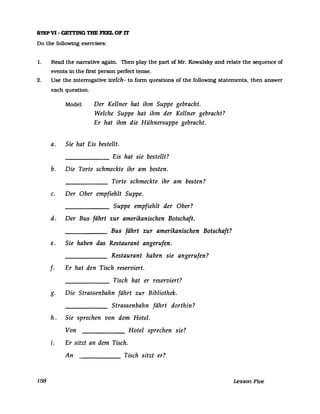 S1EPV1- GETl'ING THE FEEL OF IT
Do the following exercises:
1. Read the narrative again. Then play the part of Mr. Kowalsky and relate the sequence of
events in the first person perfect tense.
2. Use the interrogative welch- to form questions of the following statements, then answer
158
each questlon.
Model: Der Kellner hat ihm Suppe gebracht.
Welche Suppe hat ihm der Kellner gebracht?
Er hat ihm die Hühnersuppe gebracht.
a. Sie hat Eis bestellt.
______ Eis hat sie bestellt?
b. Die Torte schmeckte ihr am besten.
Torte schmeckte ihr am besten?
c. Der Ober empfiehlt Suppe.
Suppe empfiehlt der Ober?
d. Der Bus fährt zur amerikanischen Botschaft.
Bus fährt zur amerikanischen Botschaft?
e. Sie haben das Restaurant angerufen.
Restaurant haben sie angerufen?
f. Er hat den Tisch reserviert.
Tisch hat er reserviert?
g. Die Strassenbahn fährt zur Bibliothek.
Strassenbahn fährt dorthin?
h. Sie sprechen von dem Hotel.
Von ______ Hotel sprechen sie?
i. Er sitzt an dem Tisch.
An ______ Tisch sitzt er?
Lesson Five
 