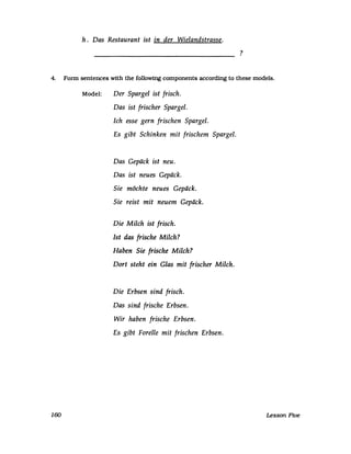 h. Das Restaurant ist in der Wielandstrasse.
?
4. Fonn sentences with the following components accordmg to these models.
160
Model: Der Spargel ist frisch.
Das ist frischer Spargel.
Ich esse gern frischen Spargel.
Es gibt Schinken mit frischem Spargel.
Das Gepäck ist neu.
Das ist neues Gepäck.
Sie möchte neues Gepäck.
Sie reist mit neuem Gepäck.
Die Milch ist frisch.
Ist das frische Milch?
Haben Sie frische Milch?
Dort steht ein Glas mit frischer Milch.
Die Erbsen sind frisch.
Das sind frische Erbsen.
Wir haben frische Erbsen.
Es gibt Forelle mit frischen Erbsen.
Lesson Five
 