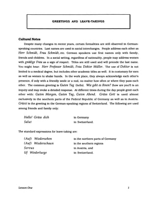 GREETINGS AHD LEAVE-TAKINGS
I
Cultural Notes
Despite many changes in recent years. certain formaliUes are sUll obseIVed in German-
speaking countries. Last names are used in social interchanges. People address each other as
Herr Schmidt, Frau Schmidt, etc. German speakers use first names only with family.
friends and children. In a social setting. regardless of nationality. people may address women
with gnädige Frau as a sign of respect. Titles are still used and will precede the last name.
You might hear: Herr Professor Schmidt, Frau Doktor Müller. The use of Doktor is not
limited to a medical degree. but includes other academic tltles as weIl. It 1s customary for men
as weIl as women to shake hands. In the work place. they always acknowledge each other's
presence. 1f only with a friendly smile or a nod. no matter how often or where they pass each
other. The common greeUng is Guten Tag (helIol. Wie geht es Ihnen? (howare you?l Is an
inquiry and may evoke a detailed response. At different tlmes during the day people greet each
other with: Guten Morgen, Guten Tag, Guten Abend. Grüss Gott is used almost
excluslvely in the southern parts of the Federal Republic of Germany as weIl as in Austria.
Grüezi is the greeUng in the German-speaking regions of Switzerland. The following are used
among frtends and family only:
Hallo! Grüss dich
Salut
in Germany
in Switzerland.
The standard ex.presslons for leave-taking are:
(Auf) Wiedersehen
(Auf) Wiederschaun
Servus
Uf Wiederluege
LessonOne
in the northern parts of Germany
in the southern regions
in Austria. and
in Switzerland.
1
 