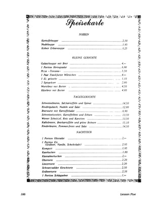 166
!}:i
~i
.'.
SU.P.PEN
KartoffelslI/Jpe .................................................................................... 2,50
NudelsuP/Je ......................................................................................... 1. 95
Kölller Erbsensuppe ...........................................................................3,25
KLEINE GERICHTE
Gulasclzsuppe 111it Brot ._............_........................................................ 4.-
I Portion Heringssalat ........................................................................ 6,80
Pz=za -Toscana- ......................................................................... ... 5.50
1 Paar Frankfurter Wiirstchen ........................................................... 4,-
J Ei. gekocht ................................................................................ 1,10
2 Spiegeltier .................................................................... ...... :;,80
Wurstbrol 1Ull Butler ................................................................... 4,50
Käsebrol mit Butler ........ 4,80
TAGESGERICHTE
Schweinebraten, Sal;kartoffeln und Spinat ........................................ 14,50
Rindergulasch, Nudeln und Salat ....................................................... 12,80
Bratwurst mit Kartoffelsalat ......................................................... ..6,90
Sclnveinekolelett, Kartoffelbrei und Erbsen ................................. 13,50
Wiener ScJznit::el, Reis und Karotten .............................. ..................13.50
Kalbsbraten, Bratkartoffeln und grüne Bol1l1en ................................. 15.1 0
Rinderbraten, Pommes-fntes und Salat ....................... ...................... 14,50
NACHTISCH
l~
~,'.i
.'1"1,'
i~
''1:1'.
1 R Ob l ? - Y,J ortion stsa at ..........................................................................., :~~
1 Portion Eis 'il.
fErdbeer, Vanille, Schokolade} .................................................. 2.95 ,'l,'
Kompott ............................................................................................ 1,95 ;~:
~ Kasekuchen ........................................................................................ 1,80 :;~l
'~'i Kilsesahnekuchen ............................................................................... 2,- ,~,~!
l~'" ""1;;~ Obsttorte ........................................................................................... 2,20 :~~:
;~ Linzertorte ........................................................................................ 2,20 i~~i
, Schwarzwalder Kirschtorte ............................................................... 2,50 It~1
~i I~l~,
ia",' Erdbeertorte ...................................................................................... 2,50 1~~r.;1
•,Fit I. 'i
~t J Portion Schlagsahne ...................................................................... 1,- It, !
~~~~~~";~f-.::::~~~~~.;..~c:s:.~~·::::'~l::-~-~~i~:-"~.§:...~~d._.:!~~~~=-!!!:::::e::=~-~~~=:!:=o.~~~===,.=~-~:::::;;~~=::!'!::- ~~~-::..=~~~_~-.!!'::::~::.. __'!:.g;t.:::"':::.~~~jiö:~.2!: .... ~.I:::"::: __
Lesson Five
 