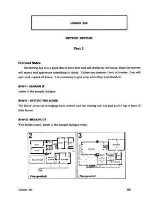 LESSON SIX
I
GETl'ING SETTLED
Part 1
Cultural Notes
On moving day it is a good idea to have beer and soft drinks in the house, since the movers
will expect and appreciate something to drink. Unless you instruct them otherwise, they will
open and unpack a1l boxes. It is customary to glve a Up when they have finished.
STEP I - HEARING IT
Listen to the sampIe dialogue.
STEP n - SETI'ING TBE SCENE
The Dales' personal belongings have arrived and the moving van has just pulled up in front of
their house.
STEP m -HEARING IT
With books closed, listen to the sampIe dialogue twlce.
Untergeschoß Obergeschoß
Lesson Sfx 167
 