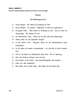 STEP IV - SEEING rr
Read the sampIe d1a1ogue sllently as you listen to the tape agafn.
Dialog 1
Der Möbelwagen ist da
N. Guten Morgen. Wir haben das Frachtgut für Dale.
A. Guten Morgen. Na endlich! Hoffentlich ist alles gut angekommen!
N. Ich glaube schon. Alles scheint in Ordnung zu sein. Hier ist schon die
Stereoanlage. Wo kommt die hin?
A. Ins Wohnzimmer, bitte. Stellen Sie sie dort neben das Bücherregal.
N. Wohin sollen wir die Fahrräder bringen?
A. In den Keller, bitte. Übrigens, haben Sie die Waschmaschine schon
ausgeladen?
N. Ja, die haben wir gerade runtergebracht. - So, und das ist Kiste Nummer
eins.
A. Ach ja, die kommt ins Schlafzimmer links, bitte. Das ist Spielzeug.
N. Hier sind Kartons Nummer zwei und drei.
A. Die kommen in die Küche. Das sind Küchengeräte und Geschirr.
N . Sollen wir alles auspacken?
A. Nein danke, das ist nicht nötig. Aber öffnen Sie die Kisten bitte.
168 Lesson Six
 