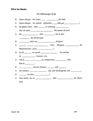 Fill in the Blanks:
Der Möbelwagen ist da
N. Guten Morgen. Wir haben für Dale.
A. Guten Morgen. Na endlich! Hoffentlich ___ alles gut ______!
N. Ich glaube schon. Alles in Ordnung ______
Hier ist schon . Wo kommt die hin?----------
A. Ins ________ ,bitte. Sie sie dort------
das Bücherregal.
_______ sollen wir__ ___________ bringen?N.
A. __________ ,bitte. Übrigens, _________ die
Waschmaschine schon ?-------
N. Ja, die ___ wir gerade ________ . - So, und das
ist Nummer eins.
A. Ach ja, __ ins Schlafzimmer _____ , bitte.
Das ist -----
Kartons Nummer und----- ---N.
A.
N.
Die kommen ________. Das sind Küchengeräte und ______
____ wir alles _______?
A. Nein danke, das ist _________. Aber __________ die Kisten
bitte.
Lesson Six 169
 