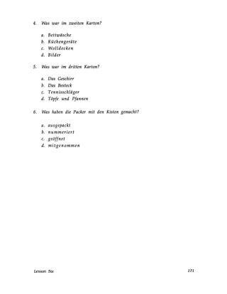 4. Was war im zweiten Karton?
a. Bettwäsche
b. Küchengeräte
c. Wolldecken
d. Bilder
5. Was war im dritten Karton?
a. Das Geschirr
b. Das Besteck
c. Tennisschläger
d. Töpfe und Pfannen
6. Was haben die Packer mit den Kisten gemacht?
a. ausgepackt
b. nummeriert
c. geöffnet
d. mitgenommen
Lesson Six 171
 