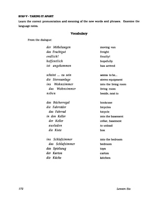 STEPV - TAKING IT APART
Learn the correct pronunciatlon and meaning of the new words and phrases. Examine the
language notes.
172
From the dialogue:
der Möbelwagen
das Frachtgut
endlich!
hoffentlich
Vocabulary
ist angekommen
scheint ... zu sein
die Stereoanlage
ins Wohnzimmer
das Wohnzimmer
neben
das Bücherregal
die Fahrräder
das Fahrrad
in den Keller
der Keller
ausladen
die Kiste
ins Schlafzimmer
das Schlafzimmer
das Spielzeug
der Karton
die Küche
moving van
freight
finally!
hopefully
has arrived
seems tobe...
stereo equipment
into the living room
living room
beside. next to
bookcase
bicycles
bicycle
into the basement
cellar. basement
to unload
box
into the bedroom
bedroom
toys
carton
kUchen
Lesson Six
 