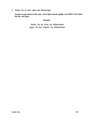 3. Stellen Sie sie dort neben das Bücherregal.
Gennan 18 quite literal in this case: 1f the object stands uprtght. use stellen; ff the object
lies flat. use legen.
Example:
Stellen Sie die Kiste ins Wohnzimmer.
Legen Sie den Teppich ins Wohnzimmer.
Lesson Stx 175
 