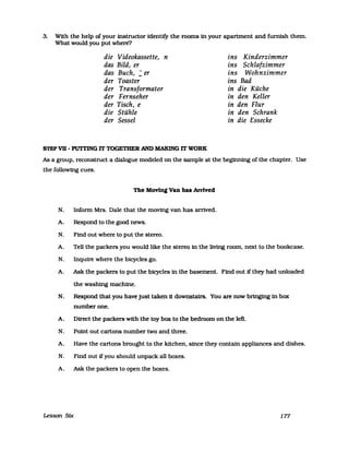 3. With the help of your instructor identify the rooms in your apartment and furnish them.
What would you put where?
die Videokassette, n ins Kinderzimmer
das Bild, er ins Schlafzimmer
das Buch, : er ins Wohnzimmer
der Toaster ins Bad
der Transformator in die Küche
der Fernseher in den Keller
der Tisch, e in den Flur
die Stühle in den Schrank
der Sessel in die Essecke
STEP VB - PUTTING IT TOGETHER AND MAKING IT WORK
As a group. reconstruct a dialogue modeled on the sampIe at the beginning of the chapter. Use
the following cues.
The Moving Van has ArrIved
N. Infonn Mrs. Dale that the moving van has arrived.
A. Respond to the good news.
N. Find out where to put the stereo.
A. Tell the packers you would like the stereo in the living room. next to the bookcase.
N. Inquire where the bicycles go.
A. Ask the packers to put the bicycles in the basement. Find out ifthey had unloaded
the washing machine.
N. Respond that you have just taken it downstairs. You are now bringing in box
numberone.
A. Direct the packers with the toy box to the bedroom on the left.
N. Point out cartons number two and three.
A. Have the cartons brought to the kUchen. since they contain appliances and dishes.
N. Find out ifyou should unpack all boxes.
A. Ask the packers to open the boxes.
Lesson Stx 177
 