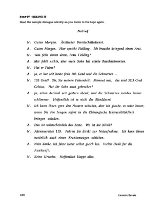 STEP IV - SEEING IT
Read the sampIe dialogue silently as you listen to the tape agam.
Notruf
N. Guten Morgen. Ärztlicher Bereitschaftsdienst.
A. Guten Morgen. Hier spricht Fielding. Ich brauche dringend einen Arzt.
N. Was fehlt Ihnen denn, Frau Fielding?
A. Mir fehlt nichts, aber mein Sohn hat starke Bauchschmerzen.
N. Hat er Fieber?
A. Ja, er hat seit heute früh 103 Grad und die Schmerzen ...
N. 103 Grad! Oh, Sie meinen Fahrenheit. Moment mal, das sind 39,3 Grad
Celsius. Hat Ihr Sohn auch gebrochen?
A. Ja, schon dreimal seit gestern abend, und die Schmerzen werden immer
schlimmer. Hoffentlich ist es nicht der Blinddarm!
N. Ich kann Ihnen gern den Notarzt schicken, aber ich glaube, es wäre besser,
wenn Sie den Jungen sofort in die Chirurgische Universitätsklinik
bringen würden.
A. Das ist wahrscheinlich das Beste. Wo ist die Klinik?
N. Adenauerallee 119. Fahren Sie direkt zur Notaufnahme. Ich kann Ihnen
natürlich auch einen Krankenwagen schicken.
A. Nein danke, ich fahre lieber selbst gleich los. Vielen Dank für die
Auskunft.
N. Keine Ursache. Hoffentlich klappt alles.
180 Lesson Seven
 
