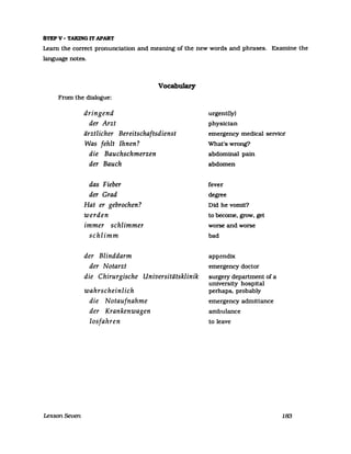 STEP V - TAKING IT APART
Leam the correct pronunciaUon and meaning of the new words and phrases. Examine the
language notes.
Vocabulary
From the dialogue:
Lesson Seven
dringend
der Arzt
ärztlicher Bereitschaftsdienst
Was fehlt Ihnen?
die Bauchschmerzen
der Bauch
das Fieber
der Grad
Hat er gebrochen?
werden
immer schlimmer
schlimm
der Blinddarm
der Notarzt
die Chirurgische Universitätsklinik
wahrscheinlich
die Notaufnahme
der Krankenwagen
losfahren
urgent(ly)
physician
emergency medical selVice
What's wrong?
abdominal pain
abdomen
fever
degree
Did he vomit?
to become, grow, get
worse and worse
bad
appendix
emergency doctor
surgery department of a
university hospital
perhaps, probably
emergency admittance
ambulance
to leave
183
 
