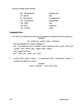 From the multiple ehoiee exercise:
eine Tetanusspritze
die Spritze
ein Taschentuch
das Taschentuch
das Glück
das Pech
der Verkehr
a tetanus shot
shot
a handkerehief
handkerehief
luek
misfortune
traffie
Language Notes
1. The suffix -er is added to the basic form of an adjeetive or adverb to form the eomparative.
Example:
Die Schmerzen werden immer schlimmer.
(See also language note 2, lesson 3, dialogue 2.)
Note: Some adjeetives have an Umlaut in their eomparative form, e.g. alt - älter, grass
- grösser, kurz -kürzer, lang - länger, stark - stärker,
Other irregular forms are:
gern - lieber, gut - besser, viel - mehr.
2. Usually immer means "always." In eombination with a eomparative, however, it
intensifies the adjeetive or adverb.
Example:
immer schlimmer - worse and worse
184 Lesson Seven
 