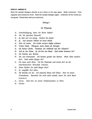 STEP IV - SEEING 1T
Read the sampIe dialogue silently as you listen to the tape again. Make comments. Find
cognates and contextual eIues. Read the sampIe dialogue agam. Underline all the words you
can guess. Check them with your instructor.
Dialog 1
Im Flugzeug
A. Entschuldigung, kann ich Ihnen helfen?
N. Ah, Sie sprechen Deutsch!
A. Ja, aber nur ein wenig. Suchen Sie etwas?
N. Ja. Auf meinem Tablett ist keine Milch.
A. Hier ist meine. Ich trinke meinen Kaffee schwarz.
N. Vielen Dank. Übrigens, mein Name ist Zwingli.
A. Ich heisse Clarke. Kommen Sie vielleicht aus der Schweiz?
N. Ach ja, der Name. Ja, ich bin aus Basel. Und woher kommen Sie?
A. Ich komme aus Boston.
N. Ah, wie interessant. Ich komme gerade von Boston. Mein Sohn studiert
dort. Und wohin fliegen Sie?
A. Ich muss nach Wien. Ich bin Diplomat und werde dort an der
amerikanischen Botschaft arbeiten.
N. Dann bleiben Sie wohl länger dort?
A. Ja, ungefähr drei Jahre.
N. Da beneide ich Sie. Ich wünsche Ihnen viel Glück. Hier ist meine
Visitenkarte. Besuchen Sie mich doch einmal, wenn Sie nach Basel
kommen.
A. Gerne. Und hier ist meine Telefonnummer in Wien.
N. Danke.
4 LessonOne
 