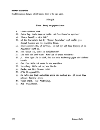 STEP IV - SEEING IT
Read the sampIe dialogue silently as you listen to the tape again.
Dialog1
Einen Anruf entgegennehmen
A. Consul Johnson's office.
N. Guten Tag. Mein Name ist Mölle. Ist Frau Konsul zu sprechen?
A. Worum handelt es sich bitte?
N. Ich bin Journalistin bei der "Bonner Rundschau" und möchte gern
Konsul Johnson um ein Interview bitten.
A. Einen Moment bitte, ich verbinde. - Es tut mir leid, Frau Johnson ist im
Augenblick nicht da.
N. Hm, wissen Sie, wann sie zurückkommt?
A. Das weiss ich leider nicht. Kann ich ihr etwas ausrichten?
N. Ja. Bitte sagen Sie ihr doch, dass ich heute nachmittag gegen vier nochmal
anrufe.
A. Gut, Frau Nölle, ich werde ihr das ausrichten.
N. Verzeihung, Mölle, mit M, wie Martha.
A. Danke, und Ihre Nummer bitte?
N. 37 84 06, Apparat 931.
A. Sie rufen also heute nachmittag gegen vier nochmal an. Ich werde Frau
Johnson Bescheid geben.
N. Vielen Dank. Auf Wiederhören.
A. Auf Wiederhören.
196 Lesson Eight
 