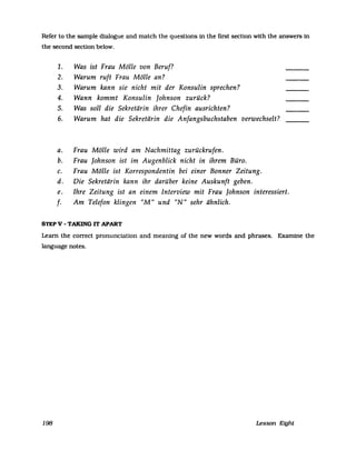 Refer to the sampIe dialogue and match the questions in the first section with the answers in
the second seetion below.
1. Was ist Frau Mölle von Beruf?
2. Warum ruft Frau Mölle an?
3. Warum kann sie nicht mit der Konsulin sprechen?
4. Wann kommt Konsulin Johnson zurück?
5. Was soll die Sekretärin ihrer Chefin ausrichten?
6. Warum hat die Sekretärin die Anfangsbuchstaben verwechselt?
a. Frau Mölle wird am Nachmittag zurückrufen.
b. Frau Johnson ist im Augenblick nicht in ihrem Büro.
c. Frau Mölle ist Korrespondentin bei einer Bonner Zeitung.
d. Die Sekretärin kann ihr darüber keine Auskunft geben.
e. Ihre Zeitung ist an einem Interview mit Frau Johnson interessiert.
f. Am Telefon klingen "M" und "N" sehr ähnlich.
STEP V - TAKING IT APART
Learn the correct pronunciation and meaning of the new words and phrases. Examine the
language notes.
198 Lesson Eight
 