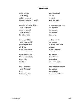 einen Anruf
der Anruf
entgegennehmen
Worum handelt es sich?
um ein Interview bitten
das Interview
einen Moment
der Moment
Es tut mir leid.
im Augenblick
der Augenblick
zurückkommen
vielleicht
etwas ausrichten
sagen Sie ihr, dass ...
heute nachmittag
gegen vier
nochmal
Ihre Nummer
die Nummer
also
Bescheid geben
Lesson Eight
Vocabulary
a telephone ca1l
the ca1l
to accept
What 1s it about?
to request an interview
the interview
one moment
the moment
I am sorry.
at the moment
the moment
to return, come back
perhaps
to g1ve a message
tell her that ...
this afternoon
around four
once more, again
your telephone number
the number
so, therefore
to let someone know
199
 