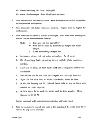 die Zimmerbestellung im Hotel Tulpenfeld.
die neuen Bestimmungen Ihres Handelsministeriums.
6. Your instructor will speIl several names. Write them down and confirm the spelling
with the domestic spelling chart.
7. Your instructor will dictate telephone numbers. Repeat them in English for
confirmation.
8. Your instructor will deliver a number of messages. Write down their meaning and
confinn that you have understood correctly.
Model: A. Was kann ich ihm ausrichten?
N. Herr Barteis muss die Besprechung morgen früh leider
absagen.
A. Keine Besprechung morgen früh.
a. Im Moment nichts. Ich rufe später nochmal an. Es eilt nicht.
b. Die Besprechung heute nachmittag ist auf nächste Woche verschoben
worden.
c. Sagen Sie ihr bitte, ich kann heute nicht zum Mittagessen kommen wie
verabredet.
d. Bitte richten Sie ihr aus, dass wir dringend eine Auskunft brauchen.
e. Sagen Sie ihm doch bitte, er möchte zurückrufen, sobald er kann.
f. Ja also, der Empfang von Dr. Liebreich findet nicht bei ihm zu Hause statt,
sondern im Hotel Imperial.
g. Ja, bitte sagen Sie ihr doch, sie möchte mich im Büro anrufen. Meine
Nummer ist 03 69 71.
Practice exercises 5 and 8 on the telephone or in dass with books closed.
9. Read the narrative to yourself and write in the meaning of the words listed below
without the help ofyour instructor.
Lesson Eight 205
 
