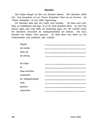 Narrative
Das Telefon klingelt im Büro von Konsulin Johnson. Ihre Sekretärin meldet
sich. Eine Journalistin von der "Bonner Rundschau" bittet um ein Interview. Die
"Bonner Rundschau" ist eine lokale Tageszeitung.
Die Sekretärin kann aber ihre Chefin nicht erreichen. Sie weiss auch nicht,
wann sie zurückkommt und fragt, ob sie ihr etwas ausrichten könne. Sie wird Frau
Johnson sagen, dass Frau Mölle am Nachmittag gegen vier Uhr nochmal anruft.
Die Sekretärin verwechselt die Anfangsbuchstaben des Namens. Das kann,
besonders am Telefon, leicht passieren. Sie bittet dann Frau Mölle um ihre
Telefonnummer und wiederholt alles nochmal.
206
klingeln
sich melden
bitten um
die Zeitung
die Chefin
ob
etwas ausrichten
verwechseln
der Anfangsbuchstabe
leicht
passieren
wiederholen
Lesson Eight
 