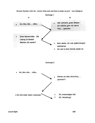 Become familiar with the variant lines and use them to make up your own dialogues.
•
A.
EinetlMbmeritbitte. Die
LeltungistbeselZt.
Milchten Sie warten?
Exchange 1
•
N.
Nein· danke, ichrufespliterlmorgenl
nochmal an.
• Ich rufe in einerStunde wieder an.
Exchange 2
• Mr./Mrs./Ms.... office.
•
• Sie sind leider falsch VerbUnden~ •
•
Lesson Eight
Könnte ich bitte Herrn/Frau ...
sprechen?
Oh, entschuldigen Siel
Oh, Verzeihungl
209
 