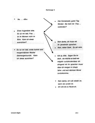• Ms.... office
• Einen<Augenblick bitte.
EstlJtmir leid, Frau ...
Ist Im Moment nicht im
BiJro.Kanrl··ich etwas
a,üsrlchterl?
<.~$ttJti11lrl~idl~r(SilJ;lc~iTJiiJt~;~t)
frf()rg8riln~c.hsteWacHej
iibe(mofgst1lziJriick. <Kanll
ich·etWas ausrichten?
Exchange 4
• Hier Kornatowskl,guten<Tag.
Würden SielT1ichrnit Frau.n
verbinden?
:.••...•••r:;~i~~a~~~.~~~~~·m;f
li~l~iii~~II~iii~ilthicht.
• Ach··Ja,·..bitts.••.•••••S~ge" ..SiiJ·ihr
doch,siernöchtesifbald wie
mtJglich ·zurückrufenldass··ich
dringend mit ihr sprechenrnussl
dass ich· morgen in .Urlaub
fahre und erst hlJchsten"Monat
zurückkomme.
• Nein danke, ich rufe wieder an,
wenn sie zurück ist.
• Ich rufe sie zu Hause an.
Lesson Eight 211
 