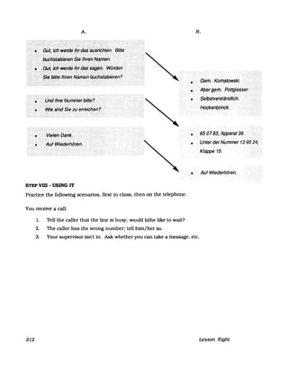 A.
•
•
•
•
•
•
STEP vm -USING IT
Practice the following scenarios, first in class, then on the telephone.
You receive a call.
1. Tell the caller that the line is busy: would (s)he like to waU?
2. The caller has the wrong number; tell hirn/her so.
N.
(3em.····Korhatowski.:
Abergem.<P6ttgiesser.
SelbstvefständliCh~
650783, Appäraf39.
Unter der Nummer 139524,
Klappe 15.
Auf Wiederhören.
3. Your supeIVisor isn't in. Ask whether you can take a message. etc.
212 Lesson Eight
 