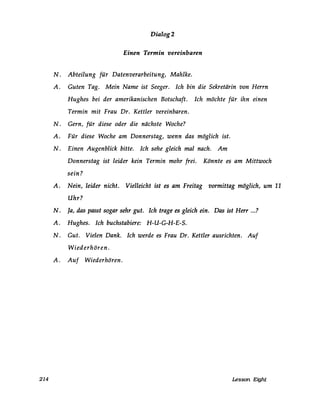Dialog 2
Einen Termin vereinbaren
N. Abteilung für Datenverarbeitung, Mahlke.
A. Guten Tag. Mein Name ist Seeger. Ich bin die Sekretärin von Herrn
Hughes bei der amerikanischen Botschaft. Ich möchte für ihn einen
Termin mit Frau Dr. Kettler vereinbaren.
N. Gern, für diese oder die nächste Woche?
A. Für diese Woche am Donnerstag, wenn das möglich ist.
N. Einen Augenblick bitte. Ich sehe gleich mal nach. Am
Donnerstag ist leider kein Termin mehr frei. Könnte es am Mittwoch
sein?
A. Nein, leider nicht. Vielleicht ist es am Freitag vormittag möglich, um 11
Uhr?
N. Ja, das passt sogar sehr gut. Ich trage es gleich ein. Das ist Herr ...?
A. Hughes. Ich buchstabiere: H-U-G-H-E-S.
N. Gut. Vielen Dank. Ich werde es Frau Dr. Kettler ausrichten. Auf
Wiederhören.
A. Auf Wiederhören.
214 Lesson Eight
 