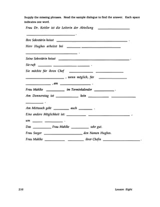 216
Supply the missing phrases. Read the sampIe dialogue to find the answer. Each space
indicates one word.
Frau Dr. Kettler ist die Leiterin der Abteilung
Ihre Sekretärin heisst
Herr Hughes arbeitet bei
Seine Sekretärin heisst
Sie ruft
Sie möchte für ihren Chef
__________ , wenn möglich, für
_______ ,am
Frau Mahlke
Am Donnerstag ist
im Terminkalender
kein
Am Mittwoch geht ____ auch
Eine andere Möglichkeit ist: _____
um
Das Frau Mahlke----- _____ sehr gut.
___________ den Namen Hughes.Frau Seeger
Frau Mahlke ihrer Chefin
Lesson Eight
 