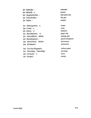 Lesson Eight
der Kalender, -
der Bleistift, -e
der Kugelschreiber, -
der Filzschreiber, -
der Hefter, -
der Radiergummi, -s
das Lineal, -e
die Schere, -n
die Büroklammer, -n
der Schreibblock, -blöcke
der Bleistiftspitzer, -
das Wörterbuch, -bücher
das Briefpapier
das Durchschlagpapier
der Umschlag, Umschläge
das Formular, -e
der Stempel, -
ealendar
peneil
ball point pen
feIt pen
stapler
eraser
ruler
scissors
paper clip
writing pad
peneil sharpener
dietionary
stationery
earbon paper
envelope
form
stamp
219
 