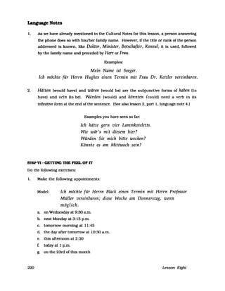 LaDguage Notes
1. As we have already rnentioned in the Cultural Notes for this lesson, a person answering
the phone does so with his/her family name. However, if the title or rank of the person
addressed is known, like Doktor, Minister, Botschafter, Konsul, it is used, followed
by the family name and preceded by Herr or Frau.
Exarnples:
Mein Name ist Seeger.
Ich möchte für Herrn Hughes einen Termin mit Frau Dr. Kettler vereinbaren.
2. Hätten (would have) and wären (would bel are the subjunctive forms of haben (to
have) and sein (to bel. Würden (would) and könnten (could) need a verb in its
infinitive form at the end ofthe sentence. (See also lesson 2, part I, language note 4.)
Examples you have seen so far:
Ich hätte gern vier Lammkoteletts.
Wie wär's mit diesem hier?
Würden Sie mich bitte wecken?
Könnte es am Mittwoch sein?
STEP VI - GETI1NG TBE FEEL OF 1T
Do the following exercises:
1. Make the following appointrnents:
220
Model: Ich möchte für Herrn Black einen Termin mit Herrn Professor
Müller vereinbaren; diese Woche am Donnerstag, wenn
möglich.
a on Wednesday at 9:30 a.rn.
b. next Monday at 3: 15 p.rn.
c. tornorrow rnorning at 11:45
d the day after tornorrow at 10:30 a.rn.
e. this afternoon at 2:30
f. todayat 1 p.rn.
g. on the 23rd of this rnonth
Lesson Eight
 