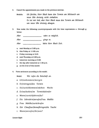 2. Cancel the appointments you made in the previous exercise.
Models: Ich fürchte, Herr Black kann den Termin am Mittwoch um
neun Uhr dreissig nicht einhalten.
Es tut mir leid, aber Herr Black muss den Termin am Mittwoch
um neun Uhr dreissig absagen.
3. Now make the following counterproposals with the time expressions a. through g.
below:
Aber
Aber
Aber
a. next Monday at 3:00 p.m.
b. this Friday at 11:00 a.m.
c. Frtday morning at 9:45
d. next Thursday at 2:00 p.m.
e. tomorrow morning at 8:00
wäre es möglich.
ginge es.
hätte Herr Black Zeit.
f. the day after tomorrow at 1:30 p.m.
g. on the 21st of this month
4. Fonn sentences according to the model.
Model: Wir rufen die Botschaft an.
a. Ich/ankommen/morgen
b. Er/eintragen/den Termin
c. Sie/zurückkommen/nächste Woche
d. Er/nachsehen/im Terminkalender
e. Wann/zurückfahren/du?
f. Die Sekretärin/anrufen/Frau Mahlke
g. Frau Mahlke/zurückrufen
h. Der Chauffeur/heraufbringen/die Tasche
i. Wann/anrufen/ihr/uns?
Lesson Eight 221
 
