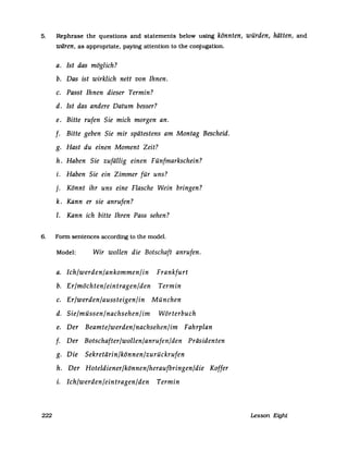 5. Rephrase the questions and statements below using könnten, würden, hätten, and
wären, as appropriate, paying attention to the conjugation.
a. Ist das möglich?
b. Das ist wirklich nett von Ihnen.
c. Passt Ihnen dieser Termin?
d. Ist das andere Datum besser?
e. Bitte rufen Sie mich morgen an.
f. Bitte geben Sie mir spätestens am Montag Bescheid.
g. Hast du einen Moment Zeit?
h. Haben Sie zufällig einen Fünfmarkschein?
i. Haben Sie ein Zimmer für uns?
j. Könnt ihr uns eine Flasche Wein bringen?
k. Kann er sie anrufen?
I. Kann ich bitte Ihren Pass sehen?
6. Fonn sentences according to the model.
Model: Wir wollen die Botschaft anrufen.
a. Ich/werden/ankommen/in Frankfurt
b. Er/möchten/eintragen/den Termin
c. Er/werden/aussteigen/in München
d. Sie/müssen/nachsehen/im Wörterbuch
e. Der Beamte/werden/nachsehen/im Fahrplan
f. Der Botschafter/wollen/anrufen/den Präsidenten
g. Die Sekretärin/können/zurückrufen
h. Der Hoteldiener/können/heraufbringen/die Koffer
i. Ich/werden/eintragen/den Termin
222 Lesson Eight
 