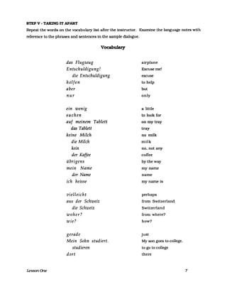 STEP V - TAKING IT APART
Repeat the words on the vocabulary list after the instructor. Examine the language notes with
reference to the phrases and sentences in the sampIe dialogue.
LessonOne
das Flugzeug
Entschuldigung!
Vocabulary
die Entschuldigung
helfen
aber
nur
ein wenig
suchen
auf meinem Tablett
das Tablett
keine Milch
die Milch
kein
der Kaffee
übrigens
mein Name
der Name
ich heisse
vielleicht
aus der Schweiz
die Schweiz
woher?
wie?
gerade
Mein Sohn studiert.
studieren
dort
a1rplane
Excuseme!
excuse
to help
but
only
a little
to look for
on my tray
tray
no milk
milk
no, not any
coffee
bytheway
my name
name
my name 1s
perhaps
from Switzerland
Switzerland
from where?
how?
just
My son goes to college.
to go to college
there
7
 