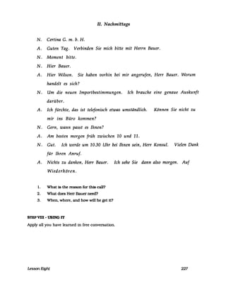 11. Nachmittags
N. Certina G. m. b. H.
A. Guten Tag. Verbinden Sie mich bitte mit Herrn Bauer.
N. Moment bitte.
N. Hier Bauer.
A. Hier Wilson. Sie haben vorhin bei mir angerufen, Herr Bauer. Worum
handelt es sich?
N. Um die neuen Importbestimmungen. Ich brauche eine genaue Auskunft
darüber.
A. Ich fürchte, das ist telefonisch etwas umständlich. Können Sie nicht zu
mir ins Büro kommen?
N. Gern, wann passt es Ihnen?
A. Am besten morgen früh zwischen 10 und 11.
N. Gut. Ich werde um 10.30 Uhr bei Ihnen sein, Herr Konsul. Vielen Dank
für Ihren Anruf.
A. Nichts zu danken, Herr Bauer. Ich sehe Sie dann also morgen. Auf
Wiederhören.
1. What 18 the reason ror th18 cal1?
2. What does Herr Bauer need?
3. When, where, and how will he get it?
STEP vm -USING IT
Apply all you have leamed in free conversaUon.
Lesson Eight 227
 