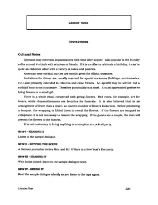 LESSON MINE
INVITATIONS
Cultural Notes
Gennans may entertain acquaintances with wine after supper. Also popular is the Sunday
coffee around 4 o'c1ock with relatives or friends. Ifit is a coffee to celebrate a birthday. it can be
quite an elaborate affair with a variety of cakes and pastries.
American-type cocktail parties are mostly given for official purposes.
Invitations for dinner are usually reserved for special occasions (holidays. anniversaries.
etc.) and primarily extended to relatives and close friends. An aperitif may be served. but a
cocktail hour is not customary. Therefore punctuality is a must. It is an appreciated gesture to
bring flowers or a small gift.
There is a whole ritual connected with giving flowers. Red roses. for example. are for
lovers. white chrysanthemums are favorites for funerals. It is also believed that in an
arrangement of fewer than a dozent an uneven number of flowers looks best. Before presenting
a bouquet. the wrappmg is folded down to reveal the flowers. If the flowers are wrapped in
cellophane. it is not necessary to remove the wrapping. Ifthe guests are a couplet the man will
present the flowers to the hostess.
It is not customary to bring anything to a reception or cocktail party.
STEP I - HEARING IT
Listen to the sampie dialogue.
STEP TI - SETI'ING THE SCENE
A Gennanjournalist invites Mrs. and Mr. Q'Hara to a New Year's Eve party.
STEP m - HEARING IT
With books c1osed. listen to the sampie dialogue twice.
STEP IV - SEEING IT
Read the sampie dialogue sllently as you listen to the tape agam.
LessonNine 229
 