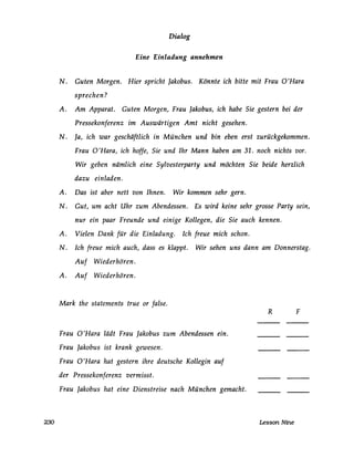 230
Dialog
Eine Einladung annehmen
N. Guten Morgen. Rier spricht Jakobus. Könnte ich bitte mit Frau 0 'Rara
sprechen?
A. Am Apparat. Guten Morgen, Frau Jakobus, ich habe Sie gestern bei der
Pressekonferenz im Auswärtigen Amt nicht gesehen.
N. Ja, ich war geschäftlich in München und bin eben erst zurückgekommen.
Frau 0 'Rara, ich hoffe, Sie und Ihr Mann haben am 31. noch nichts vor.
Wir geben nämlich eine Sylvesterparty und möchten Sie beide herzlich
dazu einladen.
A. Das ist aber nett von Ihnen. Wir kommen sehr gern.
N. Gut, um acht Uhr zum Abendessen. Es wird keine sehr grosse Party sein,
nur ein paar Freunde und einige Kollegen, die Sie auch kennen.
A. Vielen Dank für die Einladung. Ich freue mich schon.
N. Ich freue mich auch, dass es klappt. Wir sehen uns dann am Donnerstag.
Auf Wiederhören.
A. Auf Wiederhören.
Mark the statements true or false.
Frau 0 'Rara lädt Frau Jakobus zum Abendessen ein.
Frau Jakobus ist krank gewesen.
Frau 0 'Rara hat gestern ihre deutsche Kollegin auf
der Pressekonferenz vermisst.
Frau Jakobus hat eine Dienstreise nach München gemacht.
R F
Lesson Nine
 
