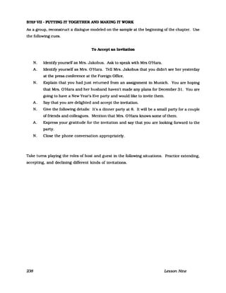 STEP vn - PUTI'ING IT TOGETHER AND MAKlNG IT WORK
As a group, reconstruct a dialogue modeled on the sampIe at the beginning of the chapter. Use
the following cues.
To Accept an InvltatlOD
N. Identify yourself as Mrs. Jakobus. Ask to speak with Mrs O'Hara.
A. Identify yourself as Mrs. O'Hara. Tell Mrs. Jakobus that you didn't see her yesterday
at the press conference at the Foreign Office.
N. Explain that you had just returned from an assignment in Munich. You are hoping
that Mrs. O'Hara and her husband haven't made any plans for December 31. You are
gotng to have a NewYear's Eve party and would like to invite them.
A. Say that you are delighted and accept the invitation.
N. Give the following details: It's a dinner party at 8. It will be a small party for a couple
of friends and colleagues. Mention that Mrs. O'Hara knows some of them.
A. Express your gratitude for the invitation and say that you are looking forward to the
party.
N. elose the phone conversation appropriately.
Take turns playing the roles of host and guest in the following situations. Practice extending,
accepting, and declining different kinds of invitations.
238 Lesson Nine
 