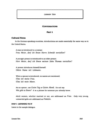 LESSON TEN
CONVERSATIONS
Part 1
Cultural Notes
In the Gennan-speaking countries, introductions are made essentially the same way as in
the United States.
A man is introduced to a woman:
Frau Meier, darf ich Ihnen Herrn Schmidt vorstellen?
A younger person is introduced to an older person:
Herr Meier, darf ich Ihnen meinen Sohn Thomas vorstellen?
A person introduces himself/herself:
(Mein Name ist) Lehmann.
When a spouse 18 introduced, no names are mentloned:
(Das ist) meine Frau.
(Das ist) mein Mann.
As an opener. use Guten Tag or Guten Abend. Do not say
Wie geht es Ihnen? It Is a phrase for someone you already know.
Adult women, whether married or not, are addressed as Frau. Only very young,
unmarried girls are addressed as Fräulein.
STEP I - LISTENING TO IT
Listen to the sampIe dialogue.
LessonTen 243
 
