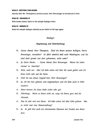 STEP n - SETTING TBE SCENE
Shortly after Mr. Thompson's arrival at post. Herr Breuninger is introduced to hirn.
STEP m -HEARING lT
With books closed. listen to the sampIe dialogue twice.
STEP IV - SEEING lT
Read the sampIe dialogue silently as you listen to the tape again.
244
Dialog1
Begrüssung und Unterhaltung
N. Guten Abend, Herr Thompson. Darf ich Ihnen meinen Kollegen, Herrn
Breuninger, vorstellen? Er fährt nämlich bald nach Washington, und Sie
sind doch gerade von dort gekommen, nicht wahr?
A. Ja, letzte Woche. - Guten Abend, Herr Breuninger. Waren Sie schon
einmal in Amerika?
N. Nein, noch nie. Aber ich habe schon viel über Ihr Land gehört und ich
freue mich sehr auf die Reise.
A. Sind Sie aus dieser Gegend hier, Herr Breuninger?
N. Ja, ich bin hier geboren und aufgewachsen und ich habe auch in Köln
studiert.
A. Dann kennen Sie diese Stadt sicher sehr gut.
N. Allerdings. Wenn es Ihnen recht ist, zeige ich Ihnen gern mal die
Altstadt.
A. Das ist sehr nett von Ihnen. Ich habe schon viel über Köln gelesen. War
es nicht mal eine Römersiedlung?
N. Ja. Es gibt hier auch ein interessantes Museum mit Funden aus dieser
Zeit.
Lesson Tm
 