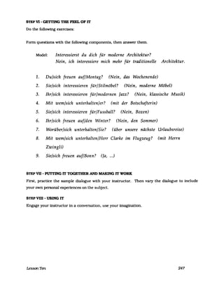 STEP VI - GE'ITING TIIE FEEL OF IT
Do the following exercises:
Form questions with the followmg components, then answer them.
Model: Interessierst du dich für moderne Architektur?
Nein, ich interessiere mich mehr für traditionelle Architektur.
1. Du/sich freuen auf/Montag? (Nein, das Wochenende)
2. Sie/sich interessieren für/Stilmöbel? (Nein, moderne Möbel)
3. Ihr/sich interessieren für/modernen Jazz? (Nein, klassische Musik)
4. Mit wem/sich unterhalten/er? (mit der Botschafterin)
5. Sie/sich interessieren für/Fussbal1? (Nein, Boxen)
6. Ihr/sich freuen auf/den Winter? (Nein, den Sommer)
7. Worüber/sich unterhalten/Sie? (über unsere nächste Urlaubsreise)
8. Mit wem/sich unterhalten/Herr Clarke im Flugzeug? (mit Herrn
Zwingli)
9. Sie/sich freuen auf/Bonn? (Ja, ...)
STEP vn - PUTI1NG IT TOGETHER AND MAKING IT WORK
First, practice the sampIe dialogue with your instructor. Then vary the dialogue to include
your own personal expenences on the subject.
STEP vm -USING IT
Engage your instructor in a conversation, use your imagination.
LessonTen 247
 